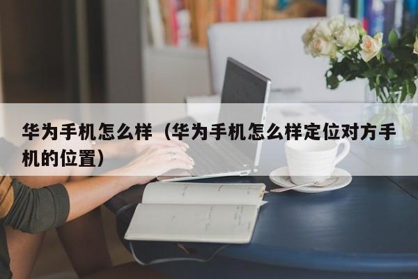 华为手机怎么样（华为手机怎么样定位对方手机的位置）