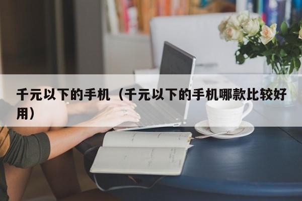 千元以下的手机（千元以下的手机哪款比较好用）