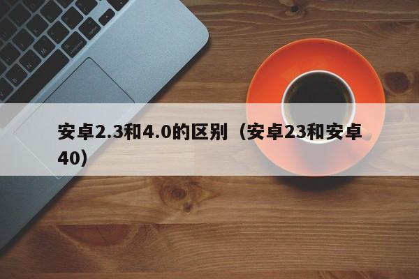 安卓2.3和4.0的区别（安卓23和安卓40）