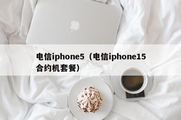 电信iphone5（电信iphone15合约机套餐）