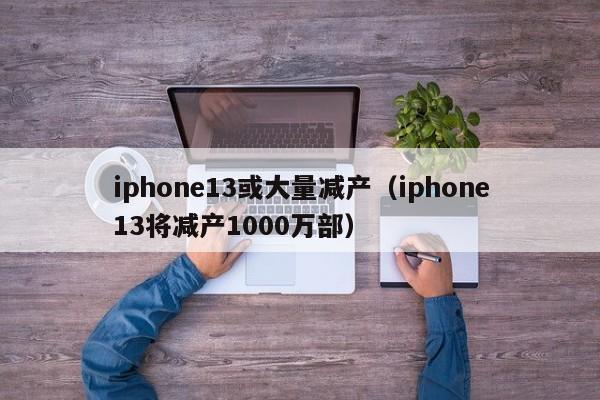 iphone13或大量减产（iphone13将减产1000万部）