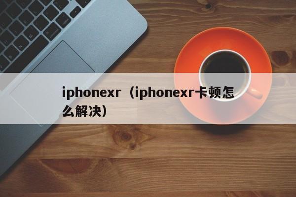 iphonexr（iphonexr卡顿怎么解决）