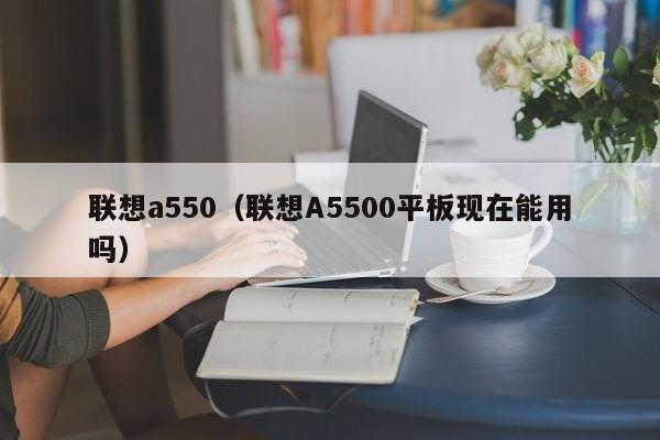 联想a550（联想A5500平板现在能用吗）