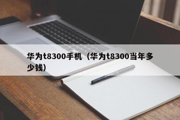 华为t8300手机（华为t8300当年多少钱）