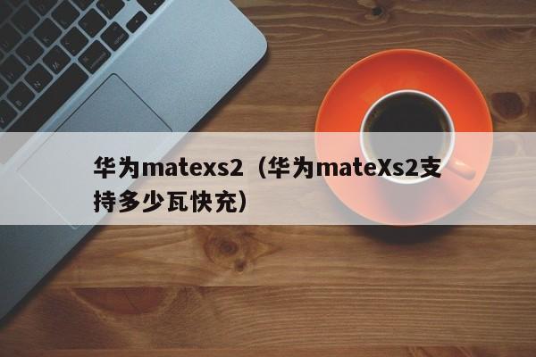 华为matexs2（华为mateXs2支持多少瓦快充）