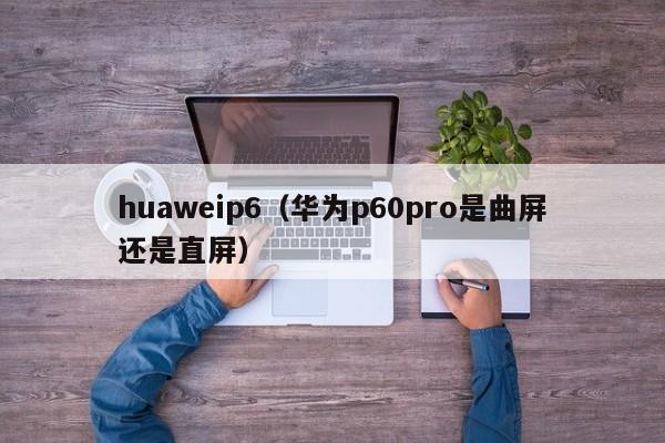 huaweip6（华为p60pro是曲屏还是直屏）