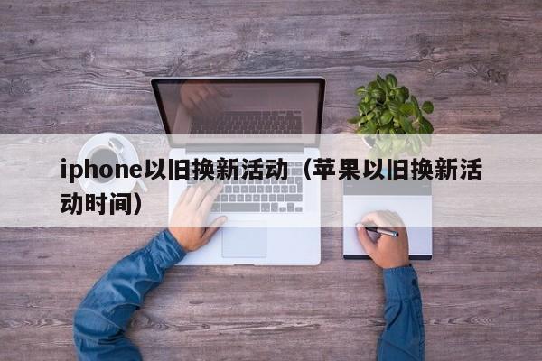 iphone以旧换新活动（苹果以旧换新活动时间）