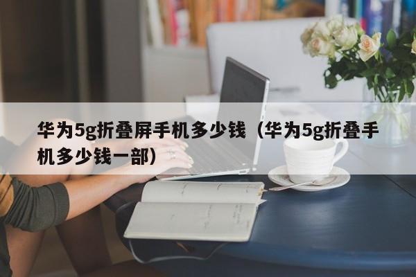 华为5g折叠屏手机多少钱（华为5g折叠手机多少钱一部）