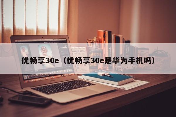 优畅享30e（优畅享30e是华为手机吗）