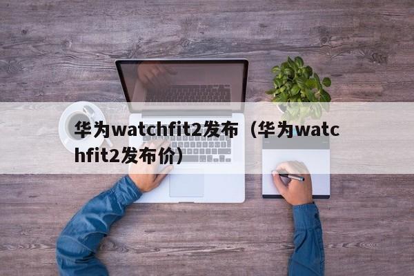 华为watchfit2发布（华为watchfit2发布价）