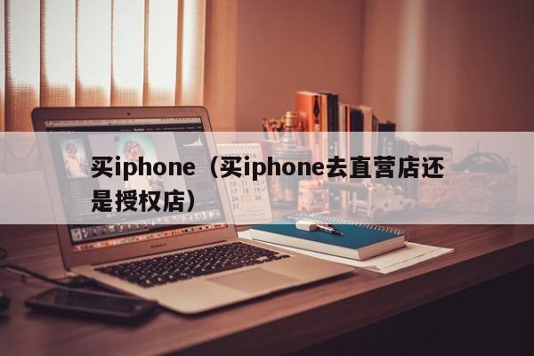 买iphone（买iphone去直营店还是授权店）