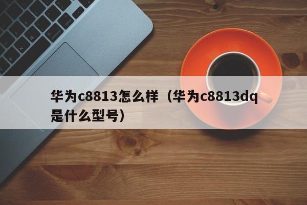 华为c8813怎么样（华为c8813dq是什么型号）