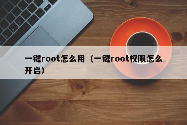 一键root怎么用（一键root权限怎么开启）