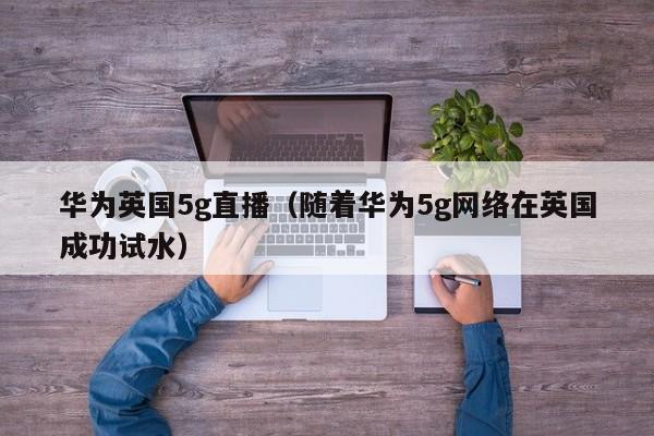 华为英国5g直播（随着华为5g网络在英国成功试水）