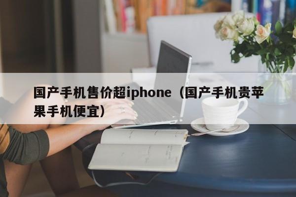 国产手机售价超iphone（国产手机贵苹果手机便宜）