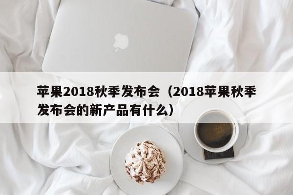 苹果2018秋季发布会（2018苹果秋季发布会的新产品有什么）