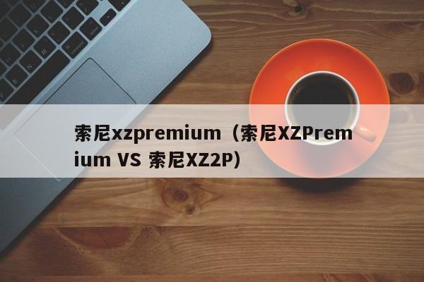 索尼xzpremium（索尼XZPremium VS 索尼XZ2P）