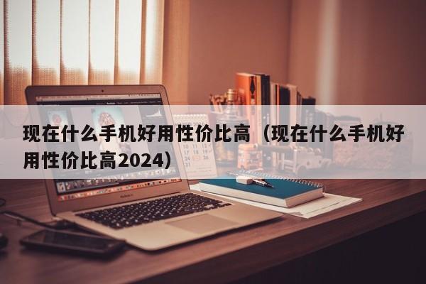 现在什么手机好用性价比高（现在什么手机好用性价比高2024）