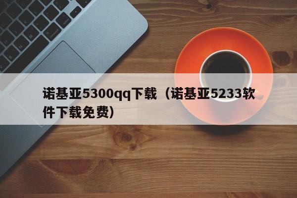 诺基亚5300qq下载（诺基亚5233软件下载免费）