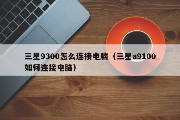 三星9300怎么连接电脑（三星a9100如何连接电脑）