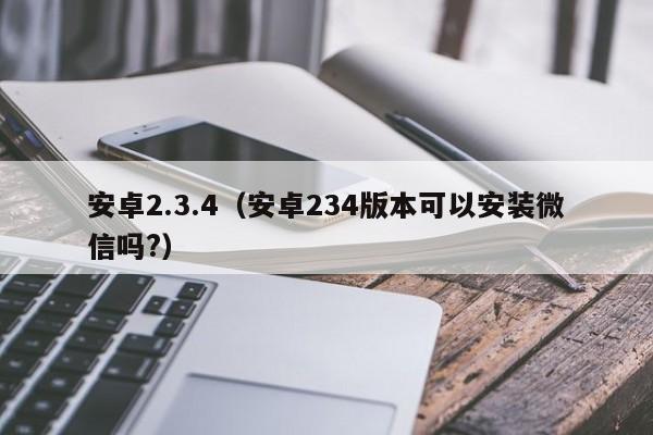 安卓2.3.4（安卓234版本可以安装微信吗?）