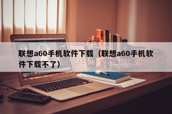 联想a60手机软件下载（联想a60手机软件下载不了）