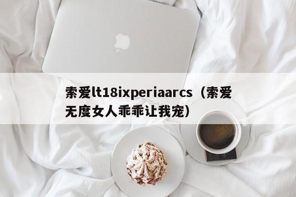 索爱lt18ixperiaarcs（索爱无度女人乖乖让我宠）